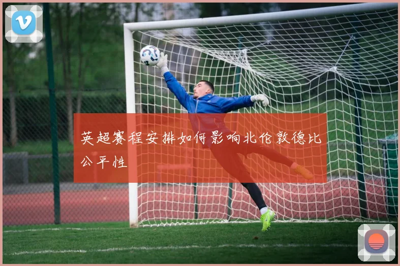 英超赛程安排如何影响北伦敦德比公平性