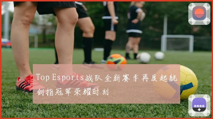 Top Esports战队全新赛季再度起航剑指冠军荣耀时刻