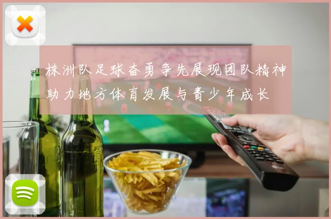 株洲队足球奋勇争先展现团队精神助力地方体育发展与青少年成长