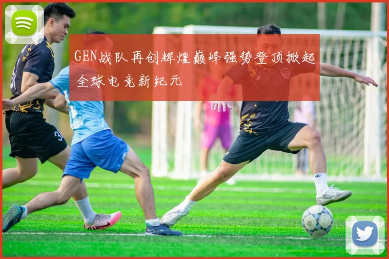 GEN战队再创辉煌巅峰强势登顶掀起全球电竞新纪元