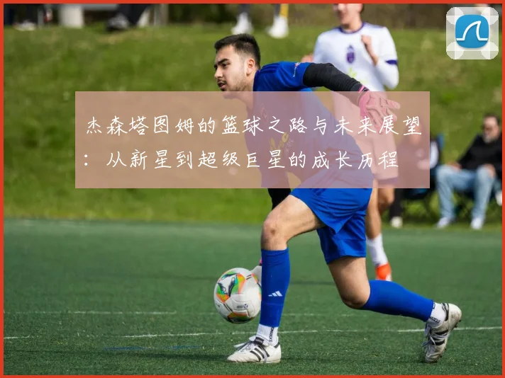 杰森塔图姆的篮球之路与未来展望：从新星到超级巨星的成长历程