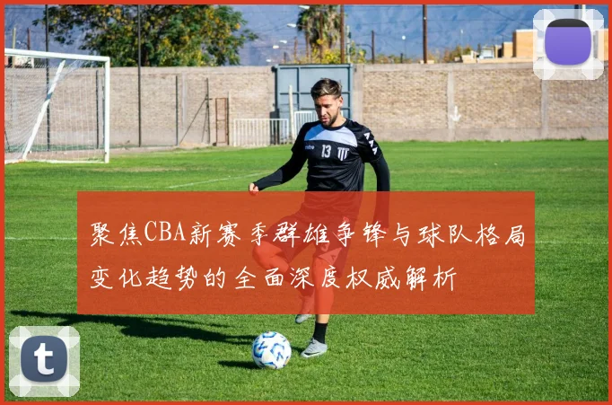 聚焦CBA新赛季群雄争锋与球队格局变化趋势的全面深度权威解析