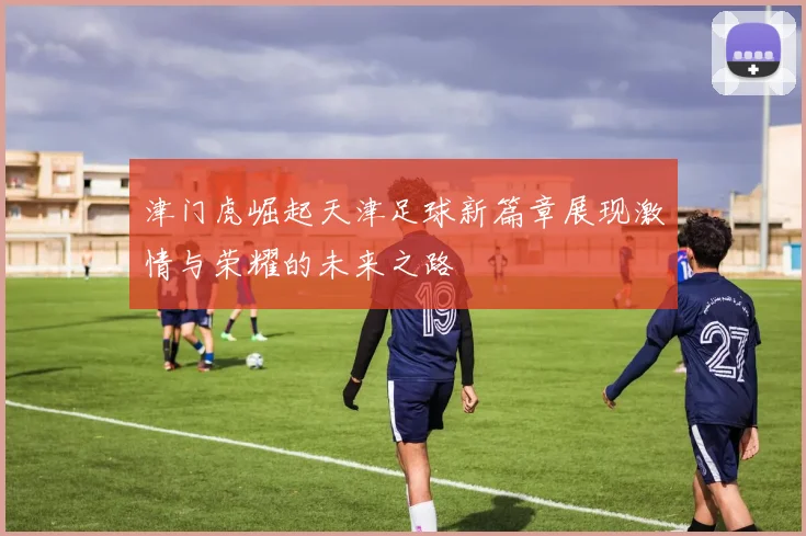 津门虎崛起天津足球新篇章展现激情与荣耀的未来之路