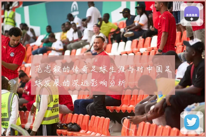 范志毅的传奇足球生涯与对中国足球发展的深远影响分析