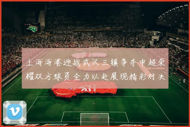 上海海港迎战武汉三镇争夺中超荣耀双方球员全力以赴展现精彩对决