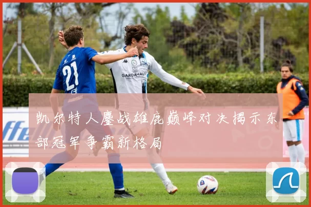 凯尔特人鏖战雄鹿巅峰对决揭示东部冠军争霸新格局