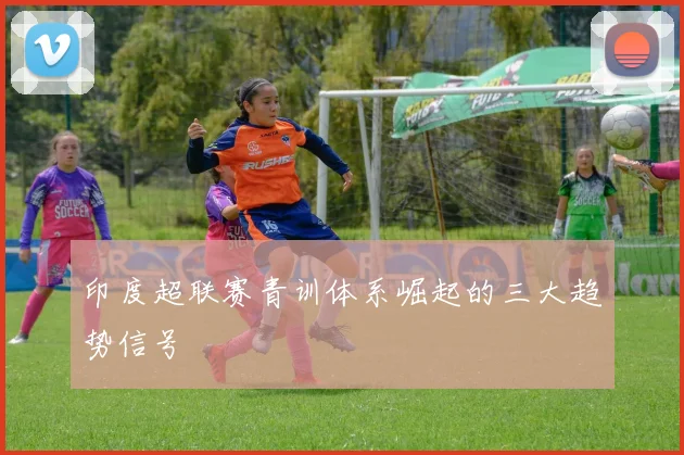 印度超联赛青训体系崛起的三大趋势信号
