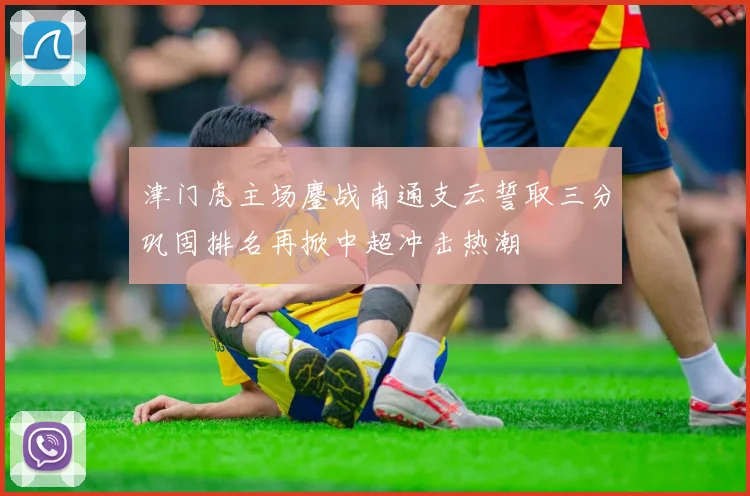 津门虎主场鏖战南通支云誓取三分巩固排名再掀中超冲击热潮