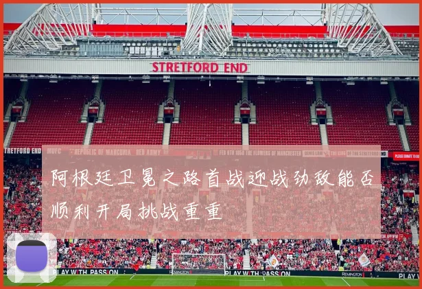阿根廷卫冕之路首战迎战劲敌能否顺利开局挑战重重