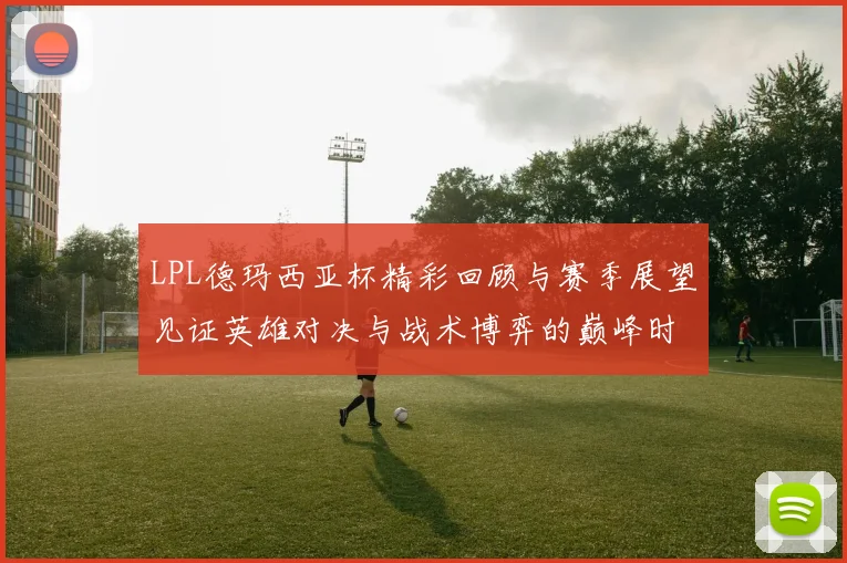 LPL德玛西亚杯精彩回顾与赛季展望见证英雄对决与战术博弈的巅峰时刻