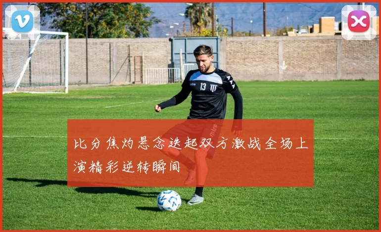 比分焦灼悬念迭起双方激战全场上演精彩逆转瞬间